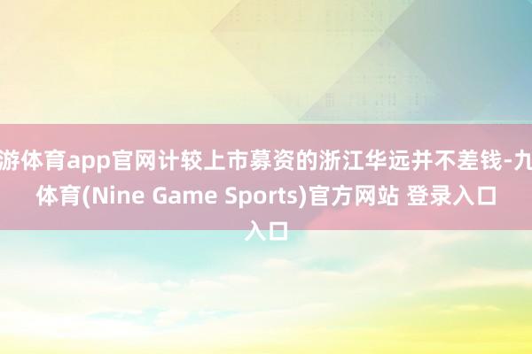 九游体育app官网计较上市募资的浙江华远并不差钱-九游体育(Nine Game Sports)官方网站 登录入口