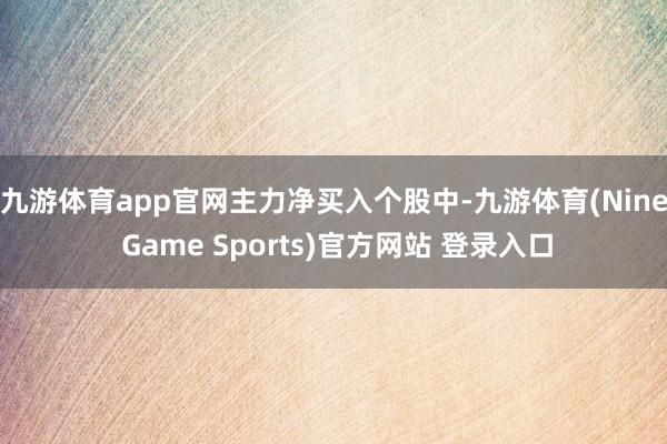 九游体育app官网　　主力净买入个股中-九游体育(Nine Game Sports)官方网站 登录入口