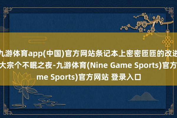 九游体育app(中国)官方网站条记本上密密匝匝的改进有筹画见证着大宗个不眠之夜-九游体育(Nine Game Sports)官方网站 登录入口