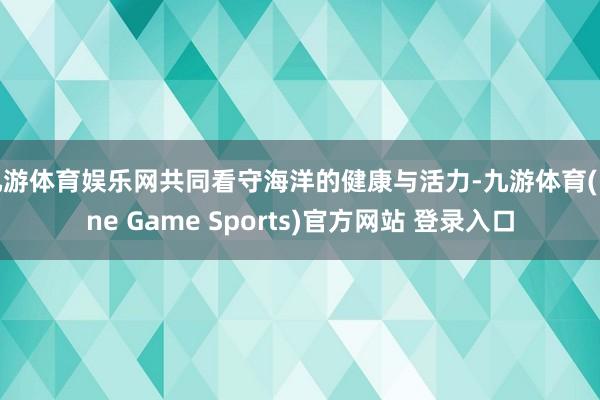九游体育娱乐网共同看守海洋的健康与活力-九游体育(Nine Game Sports)官方网站 登录入口