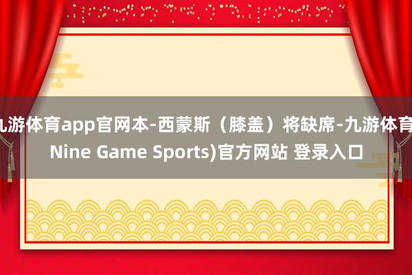 九游体育app官网本-西蒙斯（膝盖）将缺席-九游体育(Nine Game Sports)官方网站 登录入口