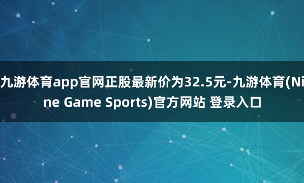 九游体育app官网正股最新价为32.5元-九游体育(Nine Game Sports)官方网站 登录入口