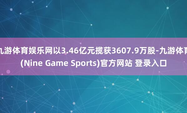 九游体育娱乐网以3.46亿元揽获3607.9万股-九游体育(Nine Game Sports)官方网站 登录入口