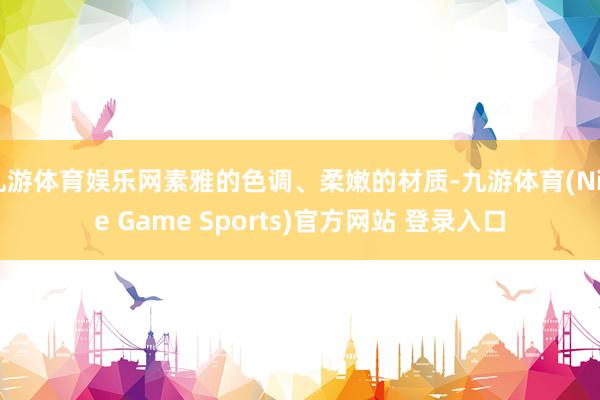 九游体育娱乐网素雅的色调、柔嫩的材质-九游体育(Nine Game Sports)官方网站 登录入口