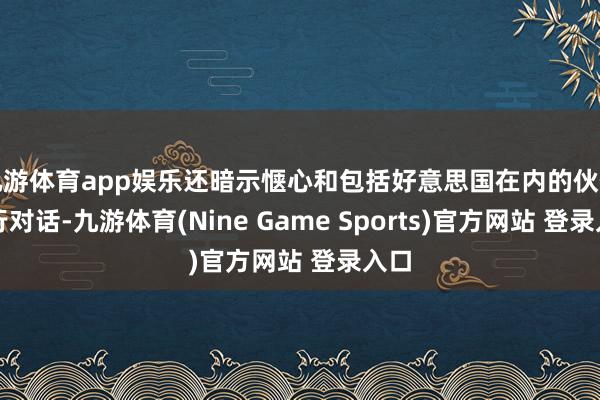 九游体育app娱乐还暗示惬心和包括好意思国在内的伙伴进行对话-九游体育(Nine Game Sports)官方网站 登录入口