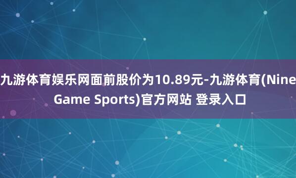 九游体育娱乐网面前股价为10.89元-九游体育(Nine Game Sports)官方网站 登录入口
