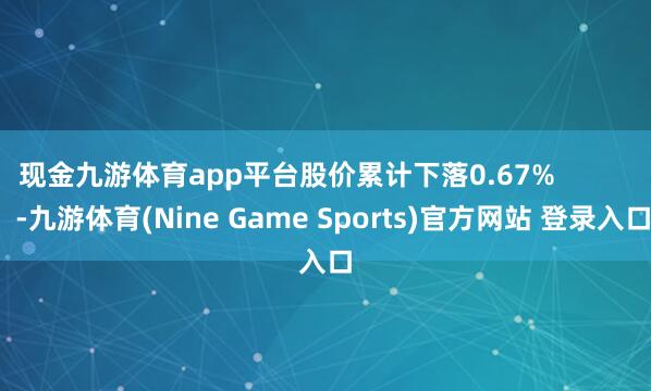 现金九游体育app平台股价累计下落0.67%            -九游体育(Nine Game Sports)官方网站 登录入口