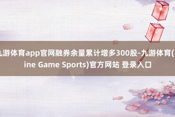 九游体育app官网融券余量累计增多300股-九游体育(Nine Game Sports)官方网站 登录入口