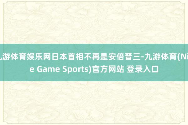 九游体育娱乐网日本首相不再是安倍晋三-九游体育(Nine Game Sports)官方网站 登录入口