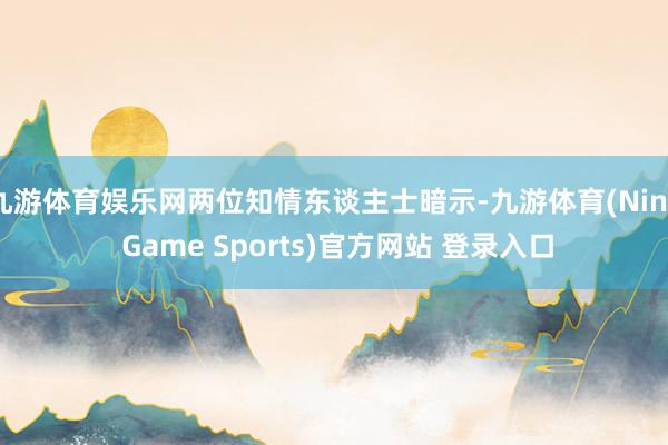 九游体育娱乐网两位知情东谈主士暗示-九游体育(Nine Game Sports)官方网站 登录入口