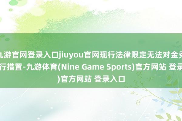 九游官网登录入口jiuyou官网现行法律限定无法对金秀贤进行措置-九游体育(Nine Game Sports)官方网站 登录入口