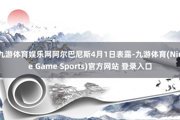 九游体育娱乐网阿尔巴尼斯4月1日表露-九游体育(Nine Game Sports)官方网站 登录入口