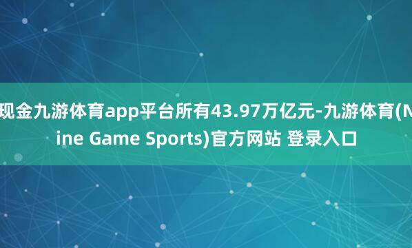 现金九游体育app平台所有43.97万亿元-九游体育(Nine Game Sports)官方网站 登录入口