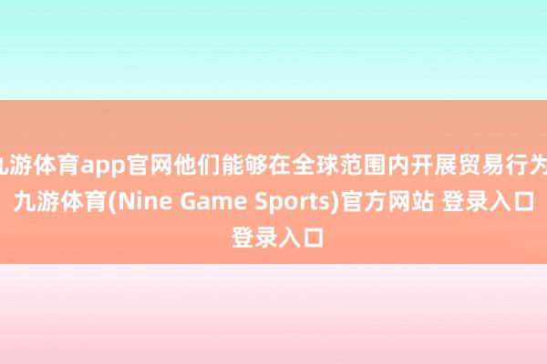 九游体育app官网他们能够在全球范围内开展贸易行为-九游体育(Nine Game Sports)官方网站 登录入口