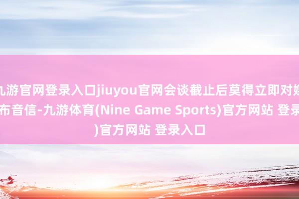 九游官网登录入口jiuyou官网会谈截止后莫得立即对媒体发布音信-九游体育(Nine Game Sports)官方网站 登录入口