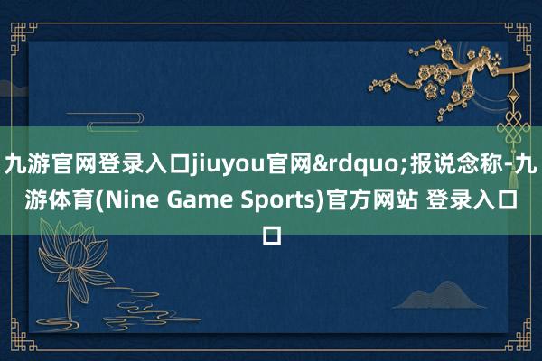 九游官网登录入口jiuyou官网&rdquo;报说念称-九游体育(Nine Game Sports)官方网站 登录入口