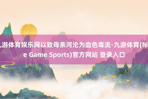 九游体育娱乐网以致母亲河沦为血色毒流-九游体育(Nine Game Sports)官方网站 登录入口