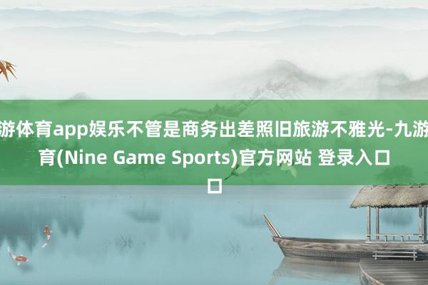 九游体育app娱乐不管是商务出差照旧旅游不雅光-九游体育(Nine Game Sports)官方网站 登录入口