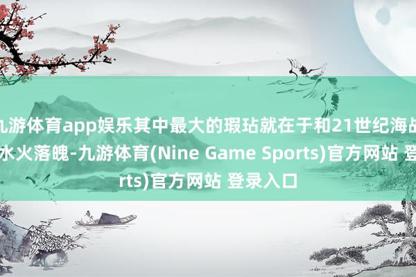 九游体育app娱乐其中最大的瑕玷就在于和21世纪海战规矩的水火落魄-九游体育(Nine Game Sports)官方网站 登录入口