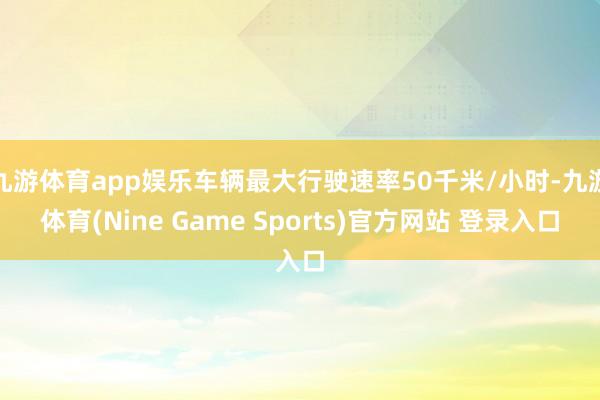 九游体育app娱乐车辆最大行驶速率50千米/小时-九游体育(Nine Game Sports)官方网站 登录入口