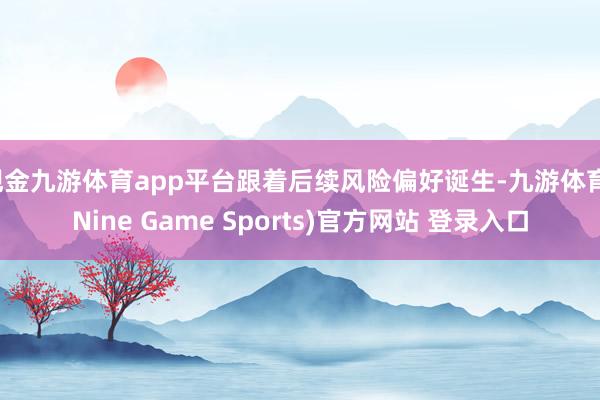 现金九游体育app平台跟着后续风险偏好诞生-九游体育(Nine Game Sports)官方网站 登录入口