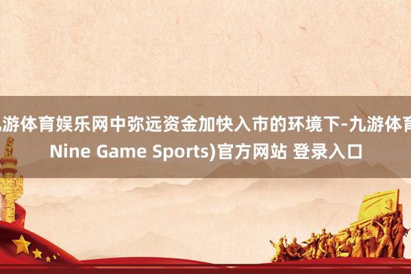 九游体育娱乐网中弥远资金加快入市的环境下-九游体育(Nine Game Sports)官方网站 登录入口