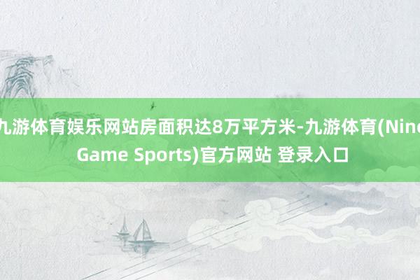九游体育娱乐网站房面积达8万平方米-九游体育(Nine Game Sports)官方网站 登录入口