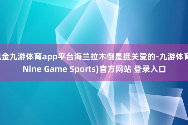 现金九游体育app平台海兰拉木倒是挺关爱的-九游体育(Nine Game Sports)官方网站 登录入口