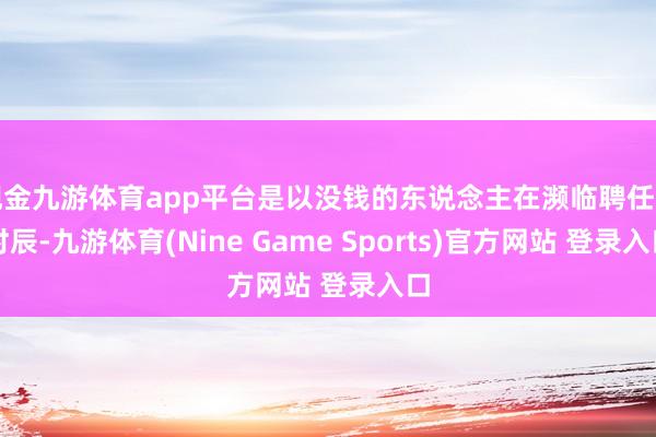 现金九游体育app平台是以没钱的东说念主在濒临聘任的时辰-九游体育(Nine Game Sports)官方网站 登录入口