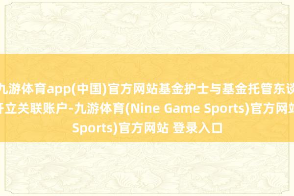 九游体育app(中国)官方网站基金护士与基金托管东谈主协商后开立关联账户-九游体育(Nine Game Sports)官方网站 登录入口