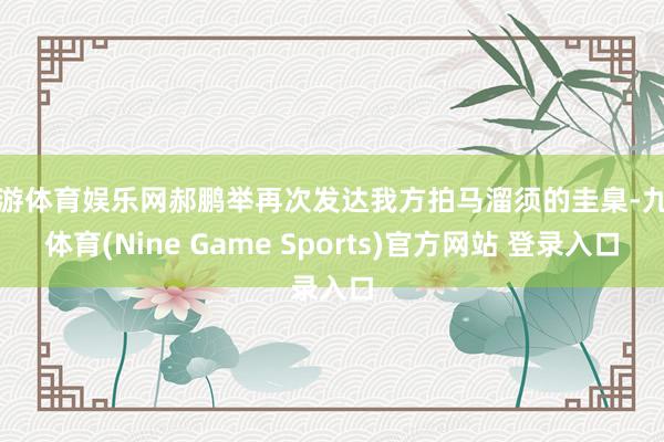 九游体育娱乐网郝鹏举再次发达我方拍马溜须的圭臬-九游体育(Nine Game Sports)官方网站 登录入口