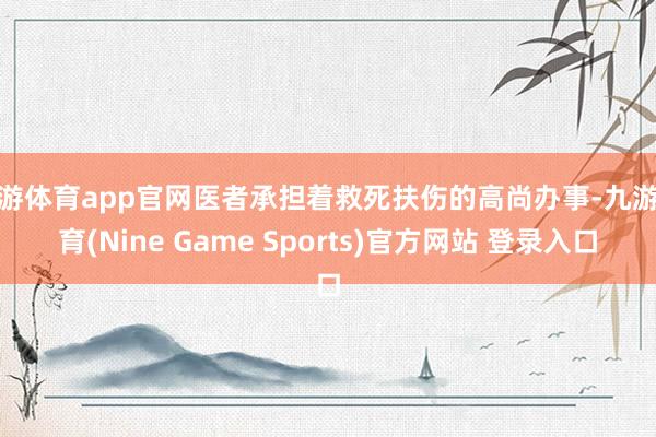 九游体育app官网医者承担着救死扶伤的高尚办事-九游体育(Nine Game Sports)官方网站 登录入口