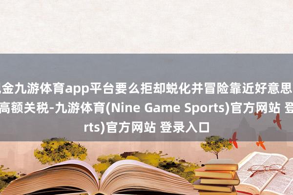现金九游体育app平台要么拒却蜕化并冒险靠近好意思国施加的高额关税-九游体育(Nine Game Sports)官方网站 登录入口