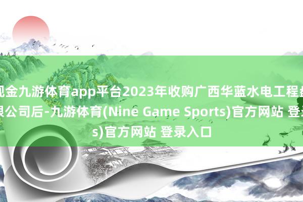 现金九游体育app平台2023年收购广西华蓝水电工程盘算有限公司后-九游体育(Nine Game Sports)官方网站 登录入口