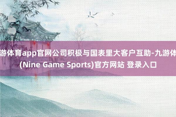 九游体育app官网公司积极与国表里大客户互助-九游体育(Nine Game Sports)官方网站 登录入口