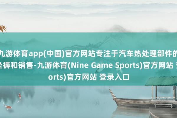 九游体育app(中国)官方网站专注于汽车热处理部件的研发、坐褥和销售-九游体育(Nine Game Sports)官方网站 登录入口