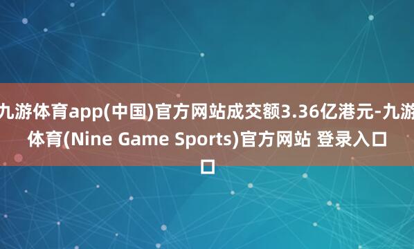 九游体育app(中国)官方网站成交额3.36亿港元-九游体育(Nine Game Sports)官方网站 登录入口