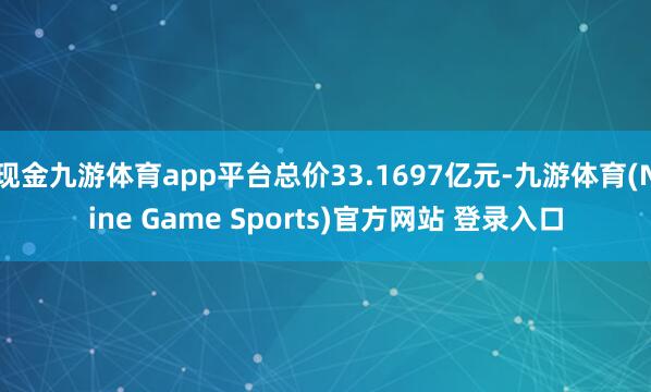 现金九游体育app平台总价33.1697亿元-九游体育(Nine Game Sports)官方网站 登录入口