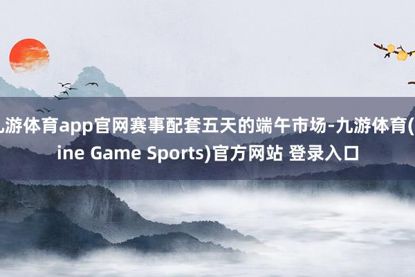 九游体育app官网赛事配套五天的端午市场-九游体育(Nine Game Sports)官方网站 登录入口