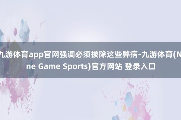 九游体育app官网强调必须拔除这些弊病-九游体育(Nine Game Sports)官方网站 登录入口