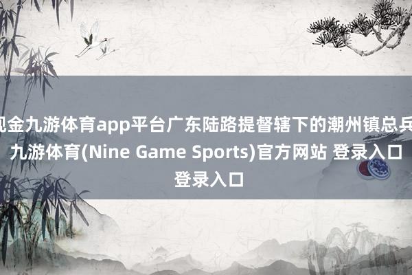 现金九游体育app平台广东陆路提督辖下的潮州镇总兵-九游体育(Nine Game Sports)官方网站 登录入口