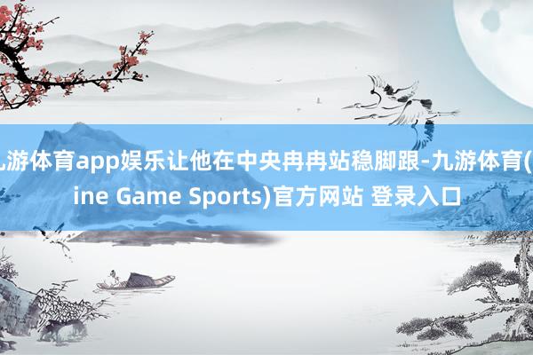 九游体育app娱乐让他在中央冉冉站稳脚跟-九游体育(Nine Game Sports)官方网站 登录入口