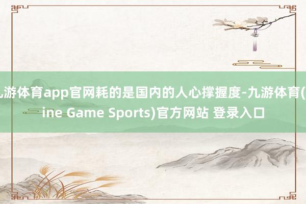 九游体育app官网耗的是国内的人心撑握度-九游体育(Nine Game Sports)官方网站 登录入口