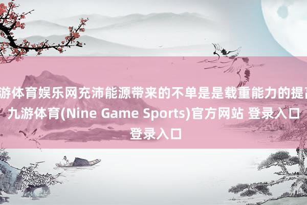 九游体育娱乐网充沛能源带来的不单是是载重能力的提高-九游体育(Nine Game Sports)官方网站 登录入口