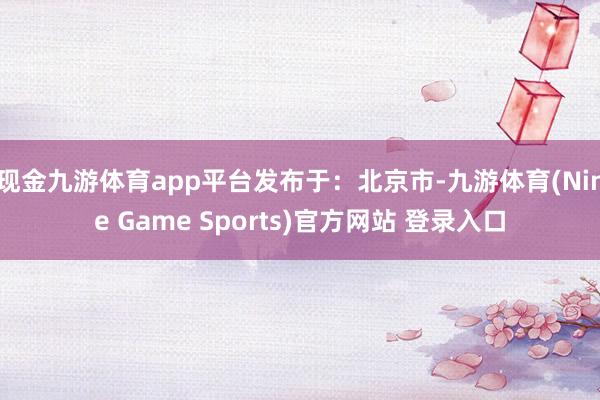 现金九游体育app平台发布于：北京市-九游体育(Nine Game Sports)官方网站 登录入口