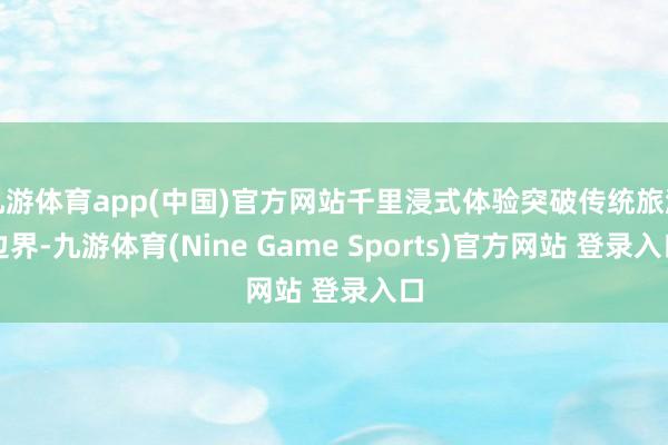 九游体育app(中国)官方网站千里浸式体验突破传统旅游边界-九游体育(Nine Game Sports)官方网站 登录入口