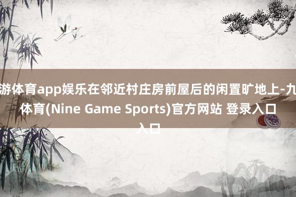 九游体育app娱乐在邻近村庄房前屋后的闲置旷地上-九游体育(Nine Game Sports)官方网站 登录入口