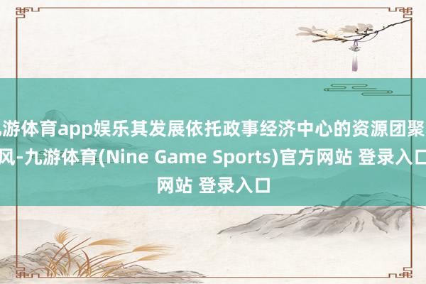 九游体育app娱乐其发展依托政事经济中心的资源团聚上风-九游体育(Nine Game Sports)官方网站 登录入口