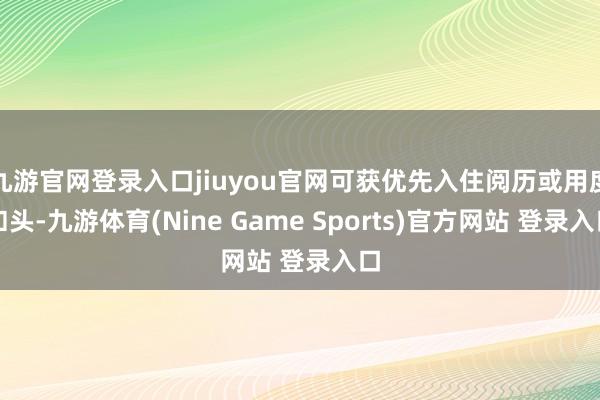 九游官网登录入口jiuyou官网可获优先入住阅历或用度扣头-九游体育(Nine Game Sports)官方网站 登录入口