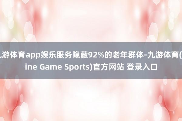 九游体育app娱乐服务隐蔽92%的老年群体-九游体育(Nine Game Sports)官方网站 登录入口